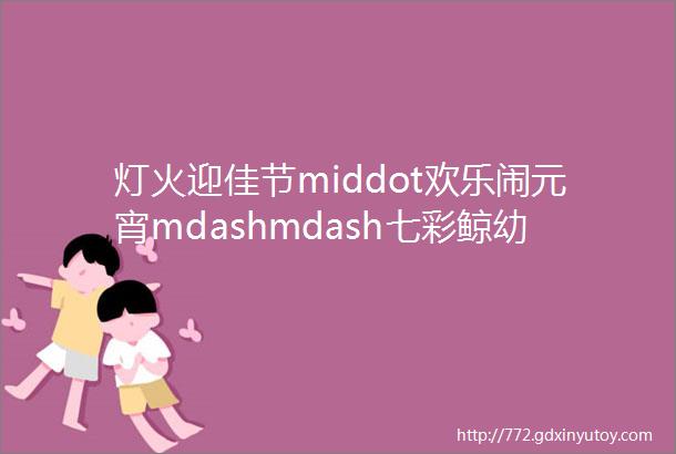 灯火迎佳节middot欢乐闹元宵mdashmdash七彩鲸幼儿园元宵节活动