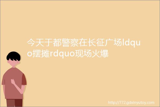 今天于都警察在长征广场ldquo摆摊rdquo现场火爆