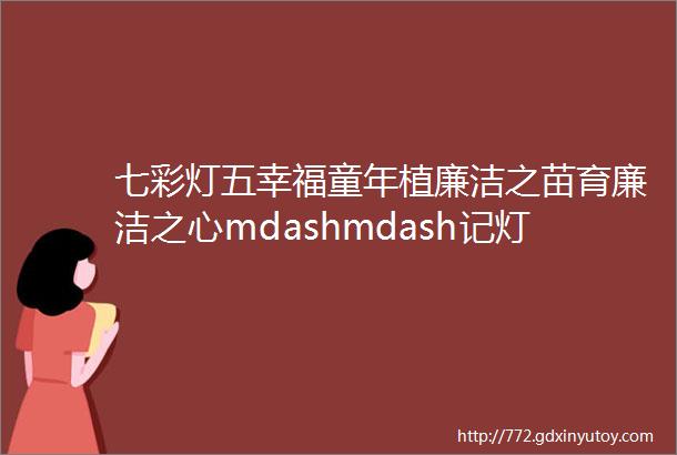 七彩灯五幸福童年植廉洁之苗育廉洁之心mdashmdash记灯湖第五小学ldquo廉洁种子在春天发芽rdquo系列活动