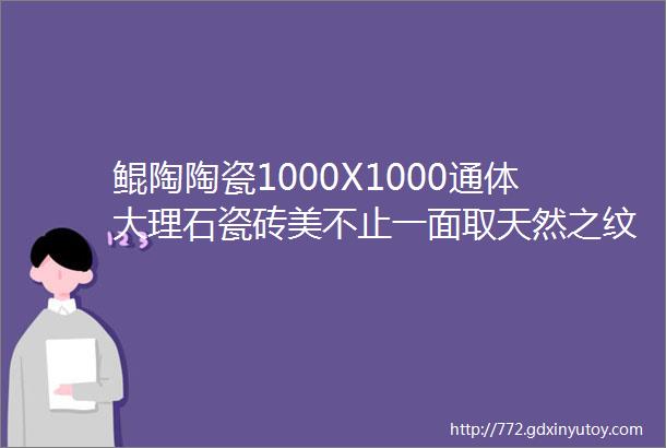 鲲陶陶瓷1000X1000通体大理石瓷砖美不止一面取天然之纹理赋予生活更多想象