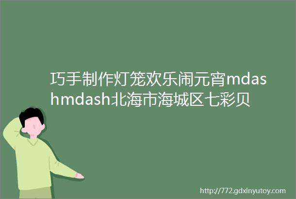 巧手制作灯笼欢乐闹元宵mdashmdash北海市海城区七彩贝幼儿园元宵节活动